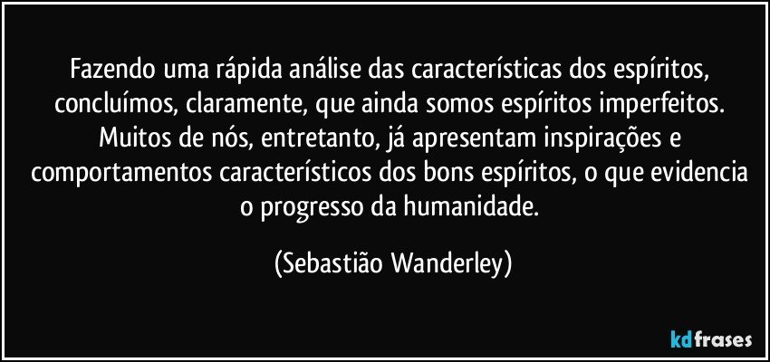 Fazendo uma rápida análise das características dos espíritos, concluímos, claramente, que ainda somos espíritos imperfeitos. Muitos de nós, entretanto, já apresentam inspirações e comportamentos característicos dos bons espíritos, o que evidencia o progresso da humanidade. (Sebastião Wanderley)