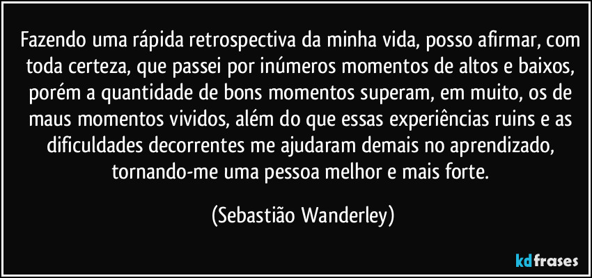 Fazendo uma rápida retrospectiva da minha vida, posso afirmar, com toda certeza, que passei por inúmeros momentos de altos e baixos, porém a quantidade de bons momentos superam, em muito, os de maus momentos vividos, além do que essas experiências ruins e as dificuldades decorrentes me ajudaram demais no aprendizado, tornando-me uma pessoa melhor e mais forte. (Sebastião Wanderley)