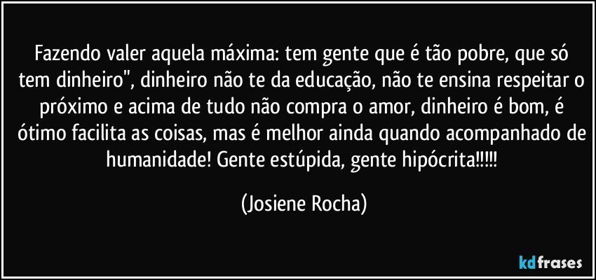 Fazendo valer aquela máxima: tem gente que é tão pobre, que só tem dinheiro", dinheiro não te da educação, não te ensina respeitar o próximo e acima de tudo não compra o amor, dinheiro é bom, é ótimo facilita as coisas, mas é melhor ainda quando acompanhado de humanidade! Gente estúpida, gente hipócrita!!! (Josiene Rocha)