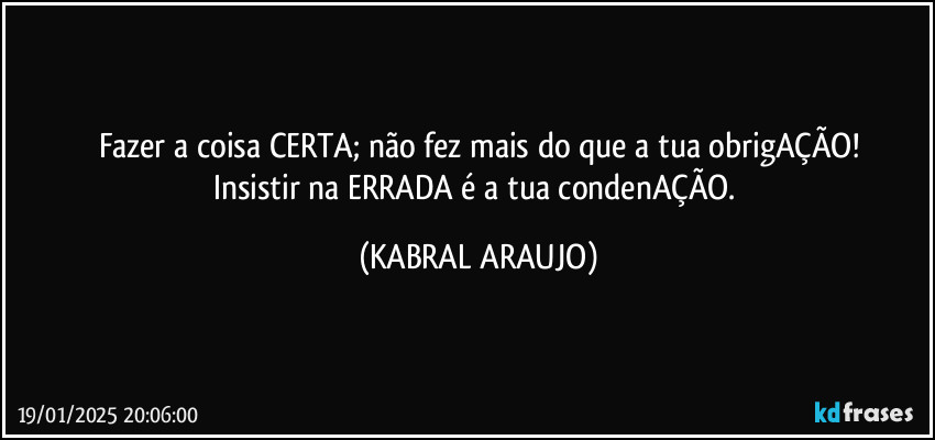 Fazer a coisa CERTA; não fez mais do que a tua obrigAÇÃO!
Insistir na ERRADA é a tua condenAÇÃO. (KABRAL ARAUJO)