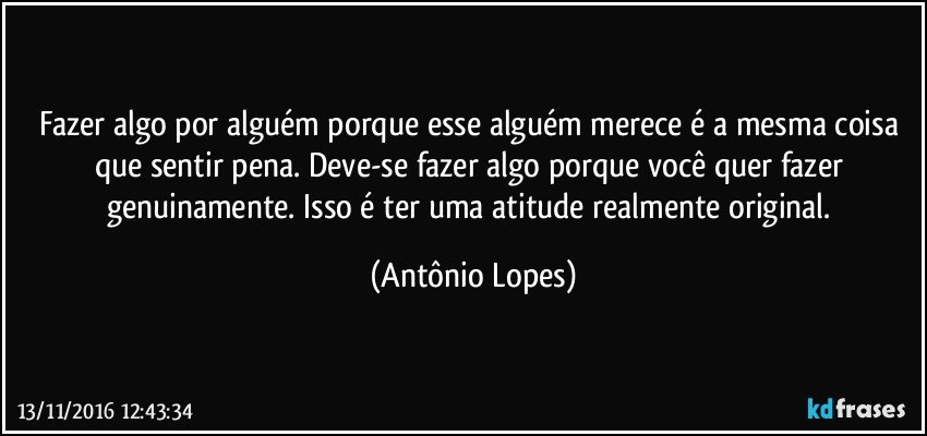 Fazer algo por alguém porque esse alguém merece é a mesma coisa que sentir pena. Deve-se fazer algo porque você quer fazer genuinamente. Isso é ter uma atitude realmente original. (Antônio Lopes)