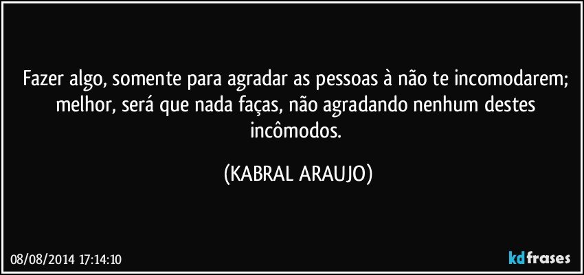 Fazer algo, somente para agradar as pessoas à não te incomodarem; melhor, será que nada faças, não agradando nenhum destes incômodos. (KABRAL ARAUJO)