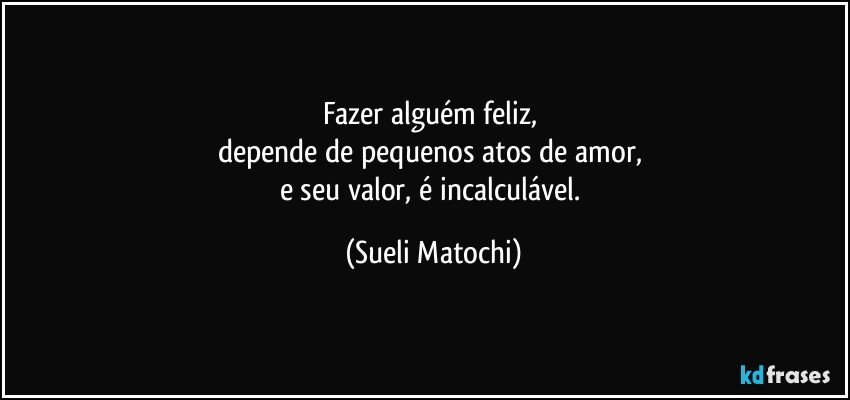 Fazer alguém feliz, 
depende de pequenos atos de amor, 
e seu valor, é incalculável. (Sueli Matochi)