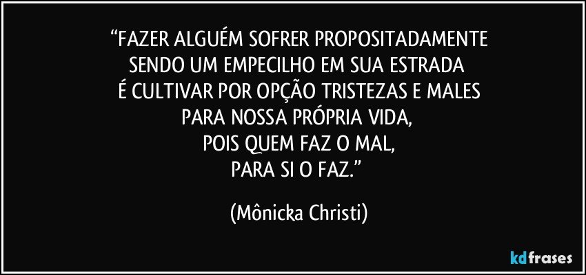 “FAZER ALGUÉM SOFRER PROPOSITADAMENTE
SENDO UM EMPECILHO EM SUA ESTRADA 
É CULTIVAR POR OPÇÃO TRISTEZAS E MALES
PARA NOSSA PRÓPRIA VIDA, 
POIS QUEM FAZ O MAL,
PARA SI O FAZ.” (Mônicka Christi)