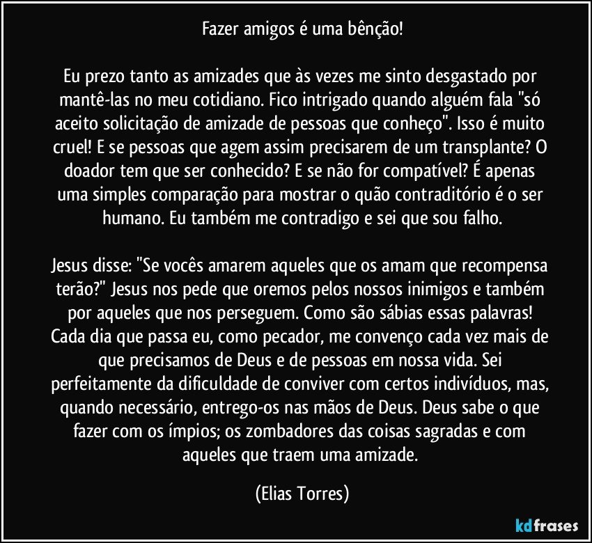 Fazer amigos é uma bênção!

Eu prezo tanto as amizades que às vezes me sinto desgastado por mantê-las no meu cotidiano. Fico intrigado quando alguém fala "só aceito solicitação de amizade de pessoas que conheço". Isso é muito cruel! E se pessoas que agem assim precisarem de um transplante? O doador tem que ser conhecido? E se não for compatível? É apenas uma simples comparação para mostrar o quão contraditório é o ser humano. Eu também me contradigo e sei que sou falho.

Jesus disse: "Se vocês amarem aqueles que os amam que recompensa terão?" Jesus nos pede que oremos pelos nossos inimigos e também por aqueles que nos perseguem. Como são sábias essas palavras! Cada dia que passa eu, como pecador, me convenço cada vez mais de que precisamos de Deus e de pessoas em nossa vida. Sei perfeitamente da dificuldade de conviver com certos indivíduos, mas, quando necessário, entrego-os nas mãos de Deus. Deus sabe o que fazer com os ímpios; os zombadores das coisas sagradas e com aqueles que traem uma amizade. (Elias Torres)