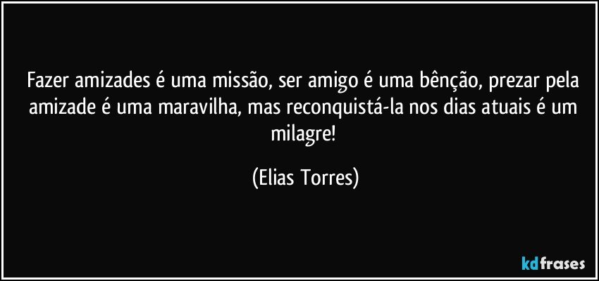 Fazer amizades é uma missão, ser amigo é uma bênção, prezar pela amizade é uma maravilha, mas reconquistá-la nos dias atuais é um milagre! (Elias Torres)