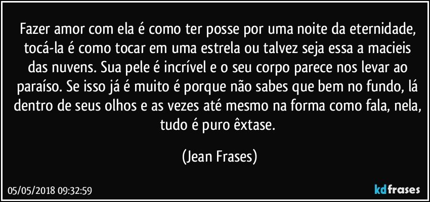 Fazer amor com ela é como ter posse por uma noite da eternidade, tocá-la é como tocar em uma estrela ou talvez seja essa a macieis das nuvens. Sua pele é incrível e o seu corpo parece nos levar ao paraíso. Se isso já é muito é porque não sabes que bem no fundo, lá dentro de seus olhos e as vezes até mesmo na forma como fala, nela, tudo é puro êxtase. (Jean Frases)