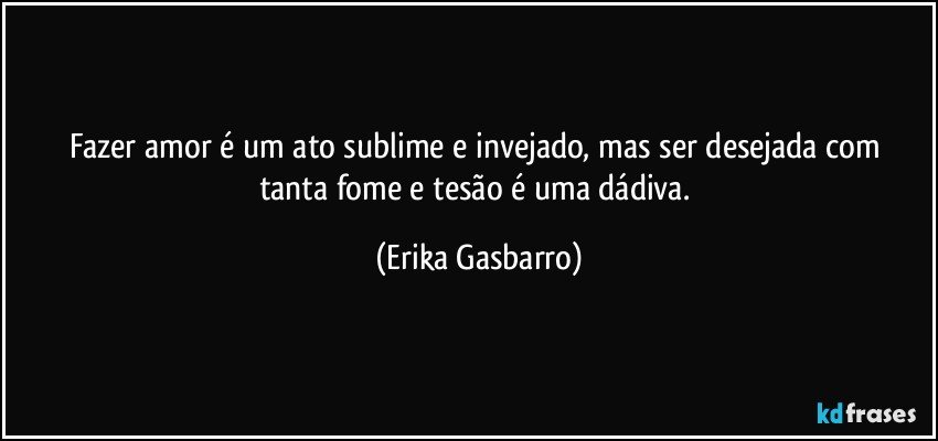 Fazer amor é um ato sublime e invejado,  mas ser desejada com tanta fome e tesão é uma dádiva. (Erika Gasbarro)