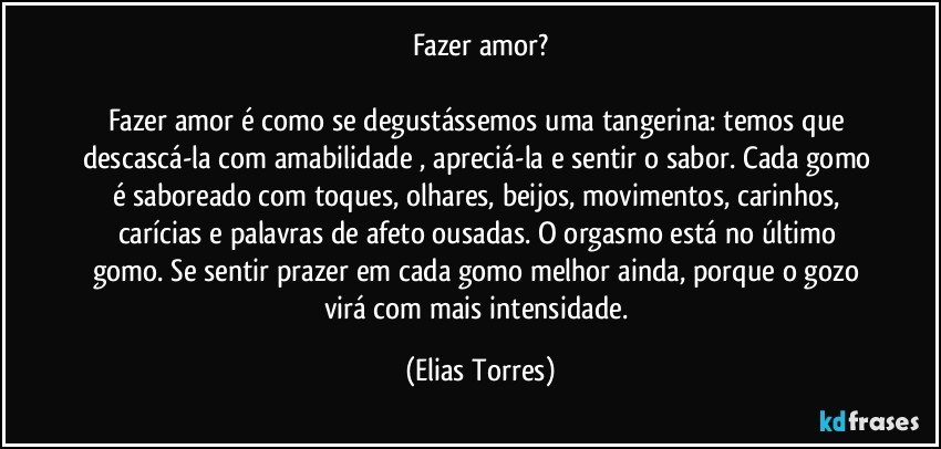 Fazer amor?

Fazer amor é como se degustássemos uma tangerina: temos que descascá-la com amabilidade , apreciá-la e sentir o sabor. Cada gomo é saboreado com toques, olhares, beijos, movimentos, carinhos, carícias e palavras de afeto ousadas. O orgasmo está no último gomo. Se sentir prazer em cada gomo melhor ainda, porque o gozo virá com mais intensidade. (Elias Torres)