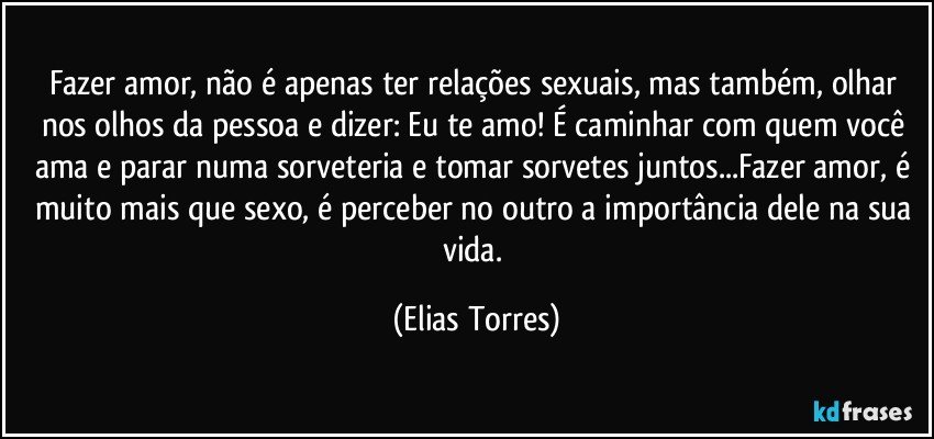 Fazer amor, não é apenas ter relações sexuais, mas também, olhar nos olhos da pessoa e dizer: Eu te amo! É caminhar com quem você ama e parar numa sorveteria e tomar sorvetes juntos...Fazer amor, é muito mais que sexo, é perceber no outro a importância dele na sua vida. (Elias Torres)