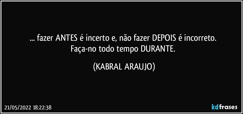 ... fazer ANTES é incerto e, não fazer DEPOIS é incorreto. 
Faça-no todo tempo DURANTE. (KABRAL ARAUJO)