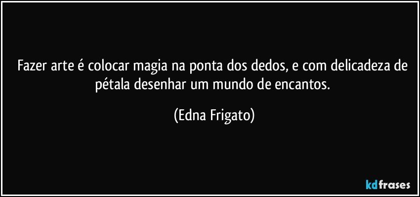 Fazer arte é colocar magia na ponta dos dedos, e com delicadeza de pétala desenhar um mundo de encantos. (Edna Frigato)