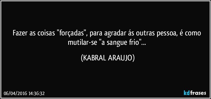 Fazer as coisas "forçadas", para agradar ás outras pessoa, é como mutilar-se "a sangue frio"... (KABRAL ARAUJO)