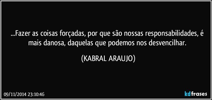 ...Fazer as coisas forçadas, por que são nossas responsabilidades, é mais danosa, daquelas que podemos nos desvencilhar. (KABRAL ARAUJO)