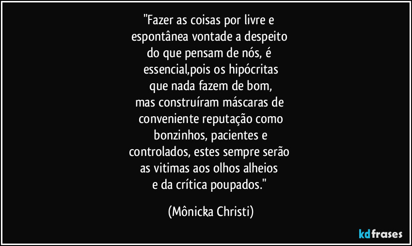 "Fazer as coisas por livre e 
espontânea vontade a despeito 
do que pensam de nós, é 
essencial,pois os hipócritas
 que nada fazem de bom, 
mas construíram máscaras de 
conveniente reputação como
 bonzinhos, pacientes e 
controlados, estes sempre serão 
as vitimas aos olhos alheios 
e da crítica poupados." (Mônicka Christi)