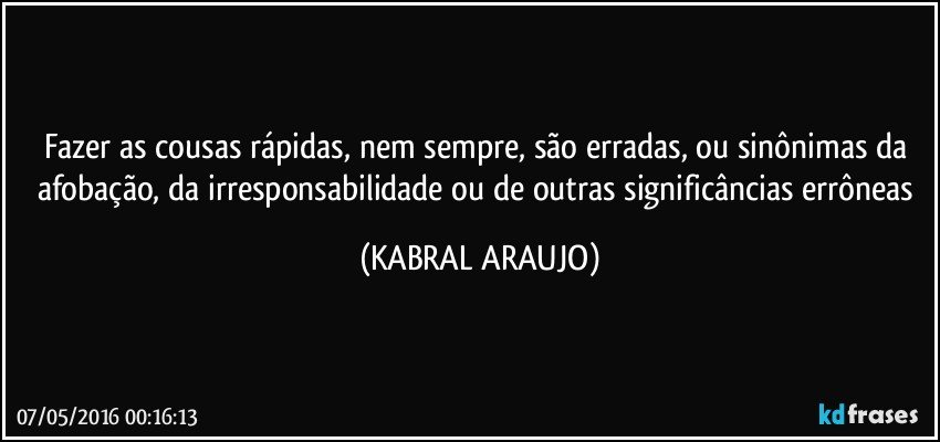 Fazer as cousas rápidas, nem sempre, são erradas, ou sinônimas da afobação, da irresponsabilidade ou de outras significâncias errôneas (KABRAL ARAUJO)