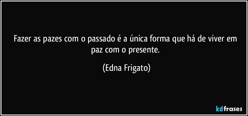 Fazer as pazes com o passado é a única forma que há de viver em paz com o presente. (Edna Frigato)