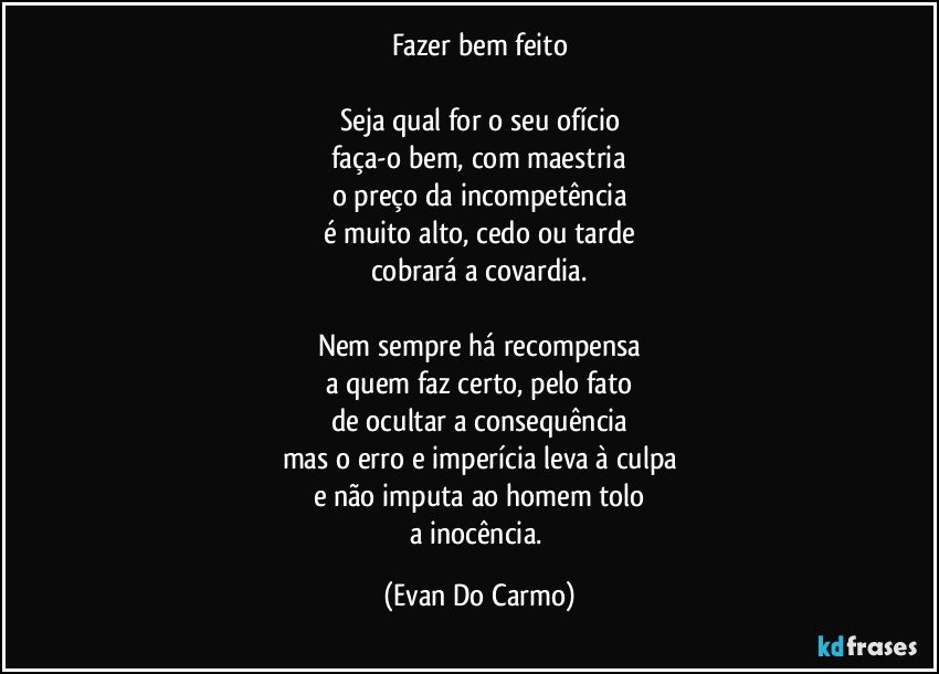 Fazer bem feito

Seja qual for o seu ofício
faça-o bem, com maestria
o preço da incompetência
é muito alto, cedo ou tarde
cobrará a covardia.

Nem sempre há recompensa
a quem faz certo, pelo fato
de ocultar a consequência
mas o erro e imperícia leva à culpa
e não imputa ao homem tolo
a inocência. (Evan Do Carmo)