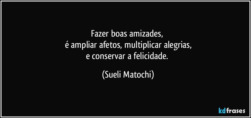 Fazer boas amizades,  
é ampliar afetos, multiplicar alegrias,
e conservar a felicidade. (Sueli Matochi)