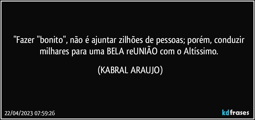 "Fazer "bonito", não é ajuntar zilhões de pessoas; porém, conduzir milhares para uma BELA reUNIÃO com o Altíssimo. (KABRAL ARAUJO)