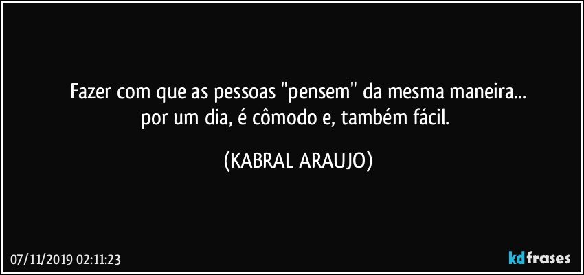 Fazer com que as pessoas "pensem" da mesma maneira...
por um dia, é cômodo e, também fácil. (KABRAL ARAUJO)