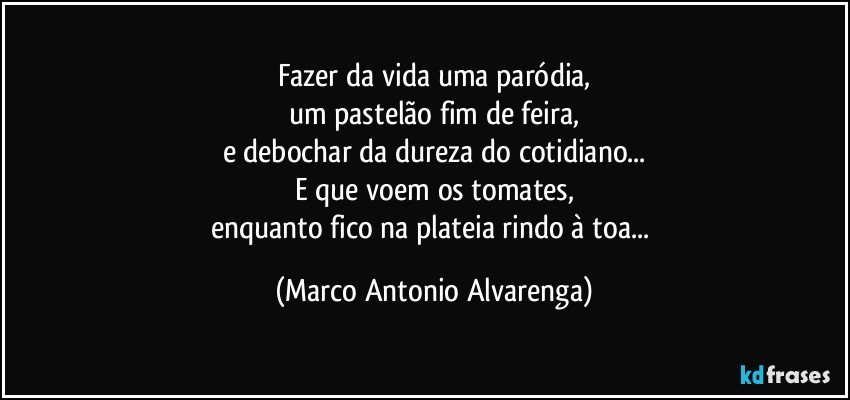 Fazer da vida uma paródia,
um pastelão fim de feira,
e debochar da dureza do cotidiano...
E que voem os tomates,
enquanto fico na plateia rindo à toa... (Marco Antonio Alvarenga)