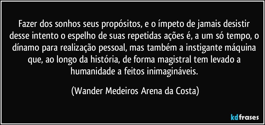 Fazer dos sonhos seus propósitos, e o ímpeto de jamais desistir desse intento o espelho de suas repetidas ações é, a um só tempo, o dínamo para realização pessoal, mas também a instigante máquina que, ao longo da história, de forma magistral tem levado a humanidade a feitos inimagináveis. (Wander Medeiros Arena da Costa)