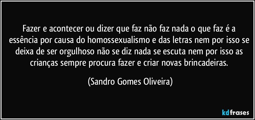 Fazer e acontecer ou dizer que faz não faz nada o que faz é a essência por causa do homossexualismo e das letras nem por isso se deixa de ser orgulhoso não se diz nada se escuta nem por isso as crianças sempre procura fazer e criar novas brincadeiras. (Sandro Gomes Oliveira)