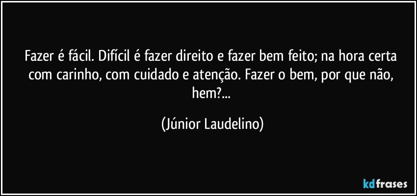 Fazer é fácil. Difícil é fazer direito e fazer bem feito; na hora certa com carinho, com cuidado e atenção. Fazer o bem, por que não, hem?... (Júnior Laudelino)