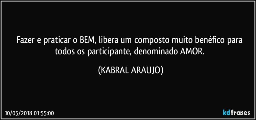 Fazer e praticar o BEM, libera um composto muito benéfico para todos os participante, denominado AMOR. (KABRAL ARAUJO)