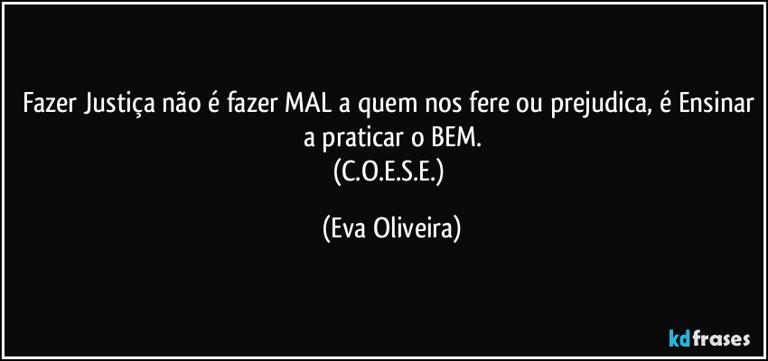 Fazer Justiça não é fazer MAL a quem nos fere ou prejudica, é Ensinar a praticar o BEM.
(C.O.E.S.E.) (Eva Oliveira)