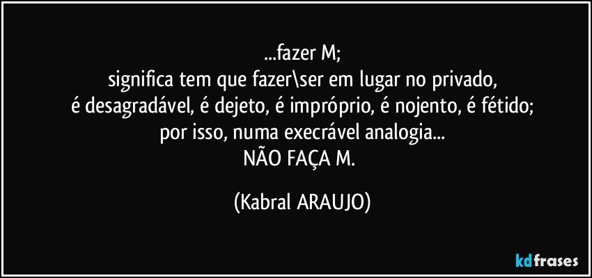 ...fazer M;
significa tem que fazer\ser em lugar no privado,
é desagradável, é dejeto, é impróprio, é nojento, é fétido;
por isso, numa execrável analogia...
NÃO FAÇA M. (KABRAL ARAUJO)