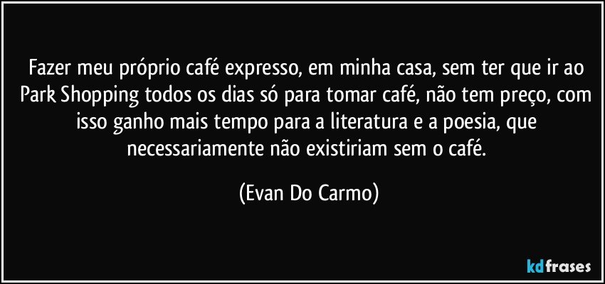 Fazer meu próprio café expresso, em minha casa, sem ter que ir ao Park Shopping todos os dias só para tomar café, não tem preço, com isso ganho mais tempo para a literatura e a poesia, que necessariamente não existiriam sem o café. (Evan Do Carmo)