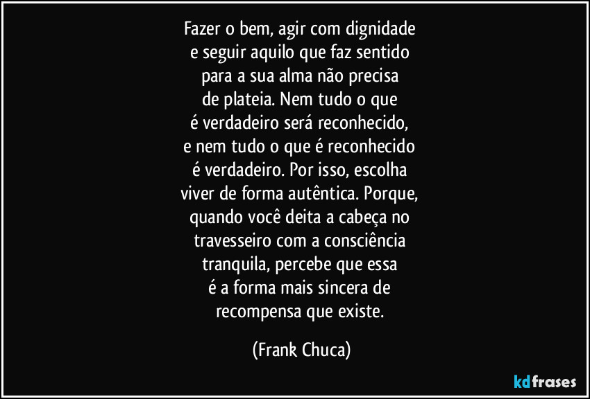 Fazer o bem, agir com dignidade 
e seguir aquilo que faz sentido 
para a sua alma não precisa 
de plateia. Nem tudo o que 
é verdadeiro será reconhecido, 
e nem tudo o que é reconhecido 
é verdadeiro. Por isso, escolha 
viver de forma autêntica. Porque, 
quando você deita a cabeça no 
travesseiro com a consciência 
tranquila, percebe que essa 
é a forma mais sincera de 
recompensa que existe. (Frank Chuca)