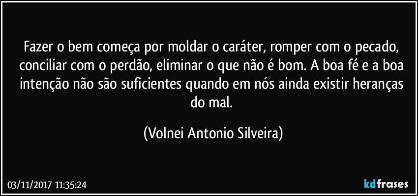 Fazer o bem começa por moldar o caráter, romper com o pecado, conciliar com o perdão, eliminar o que não é bom. A boa fé e a boa intenção não são suficientes quando em nós ainda existir heranças do mal. (Volnei Antonio Silveira)