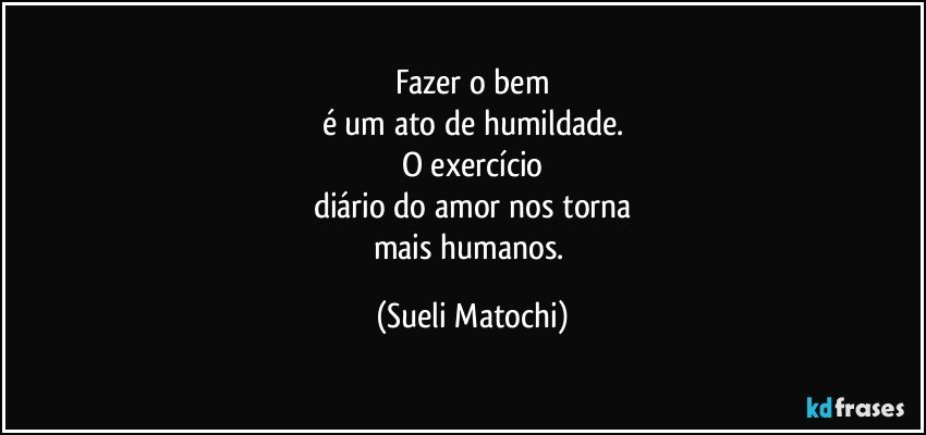 Fazer o bem
é um ato de humildade.
O exercício
diário do amor nos torna
mais humanos. (Sueli Matochi)