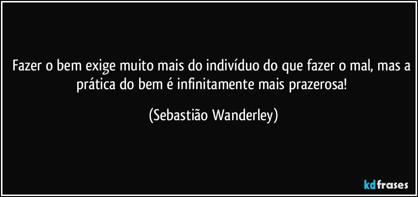 Fazer o bem exige muito mais do indivíduo do que fazer o mal, mas a prática do bem é infinitamente mais prazerosa! (Sebastião Wanderley)