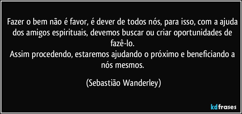 Fazer o bem não é favor, é dever de todos nós, para isso, com a ajuda dos amigos espirituais, devemos buscar ou criar oportunidades de fazê-lo. 
Assim procedendo, estaremos ajudando o próximo e beneficiando a nós mesmos. (Sebastião Wanderley)