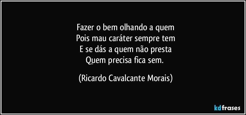 Fazer o bem olhando a quem
Pois mau caráter sempre tem
E se dás a quem não presta
Quem precisa fica sem. (Ricardo Cavalcante Morais)