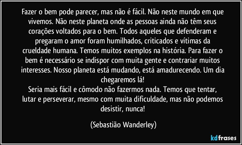 Fazer o bem pode parecer, mas não é fácil. Não neste mundo em que vivemos. Não neste planeta onde as pessoas ainda não têm seus corações voltados para o bem. Todos aqueles que defenderam e pregaram o amor foram humilhados, criticados e vítimas da crueldade humana. Temos muitos exemplos na história. Para fazer o bem é necessário se indispor com muita gente e contrariar muitos interesses. Nosso planeta está mudando, está amadurecendo. Um dia chegaremos lá! 
Seria mais fácil e cômodo não fazermos nada. Temos que tentar, lutar e perseverar, mesmo com muita dificuldade, mas não podemos desistir, nunca! (Sebastião Wanderley)