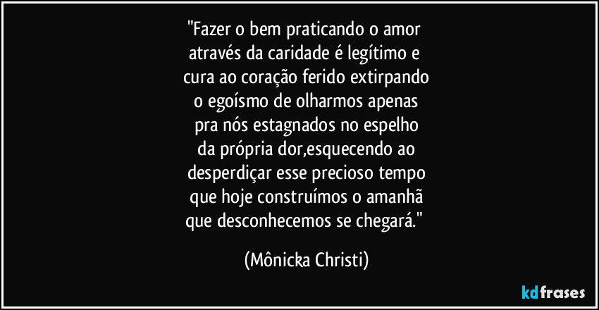"Fazer o bem praticando o amor 
através da caridade é legítimo e 
cura ao coração ferido extirpando
 o egoísmo de olharmos apenas 
pra nós estagnados no espelho
 da própria dor,esquecendo ao 
desperdiçar esse precioso tempo
 que hoje construímos o amanhã 
que desconhecemos se chegará." (Mônicka Christi)