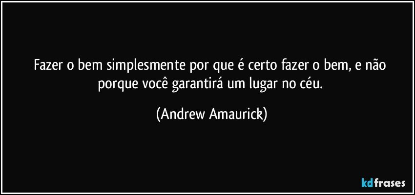 Fazer o bem simplesmente por que é certo fazer o bem, e não porque você garantirá um lugar no céu. (Andrew Amaurick)