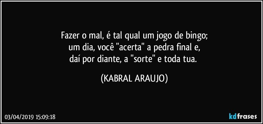 Fazer o mal, é tal qual um jogo de bingo;
um dia, você "acerta" a pedra final e,
daí por diante, a "sorte" e toda tua. (KABRAL ARAUJO)