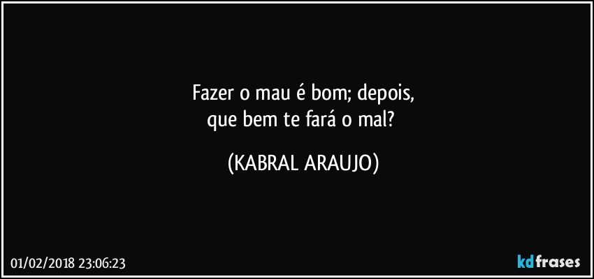 Fazer o mau é bom; depois,
que bem te fará o mal? (KABRAL ARAUJO)