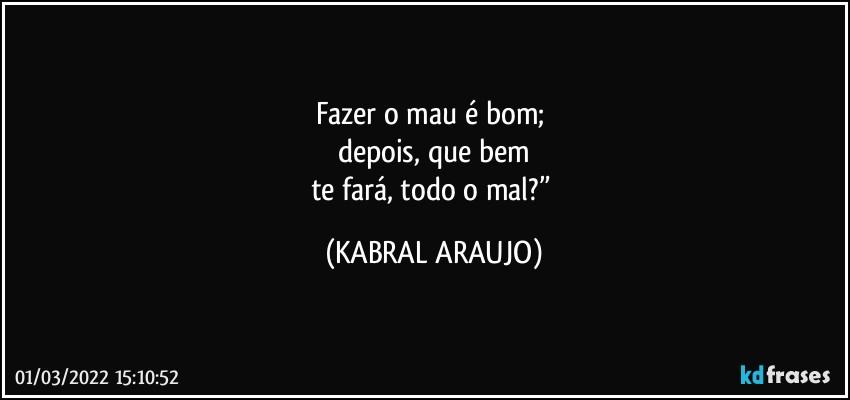 Fazer o mau é bom; 
depois, que bem
te fará, todo o mal?” (KABRAL ARAUJO)