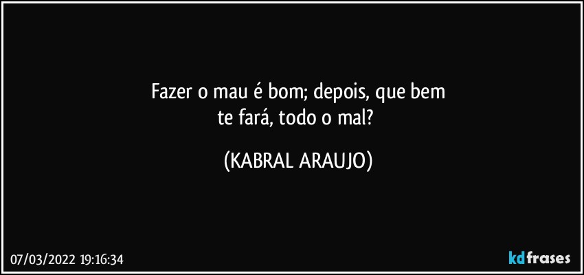 Fazer o mau é bom; depois, que bem
te fará, todo o mal? (KABRAL ARAUJO)