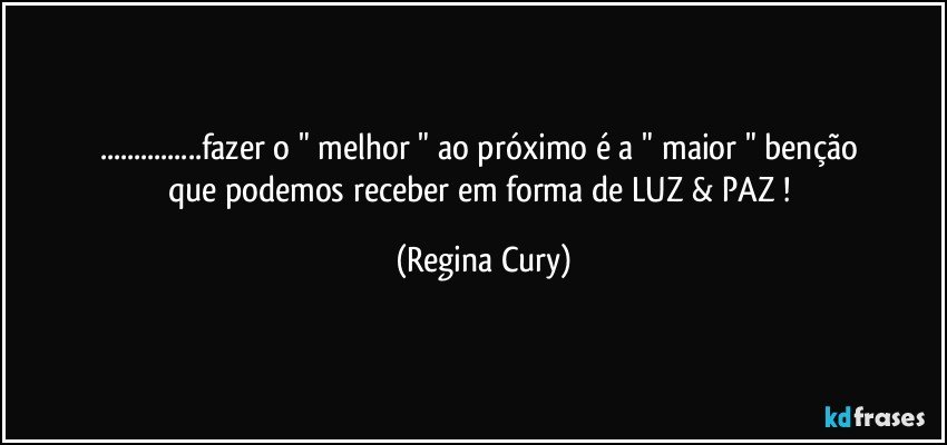 ...fazer o   " melhor "  ao próximo    é  a   " maior  "  benção que podemos receber em forma de LUZ & PAZ ! (Regina Cury)