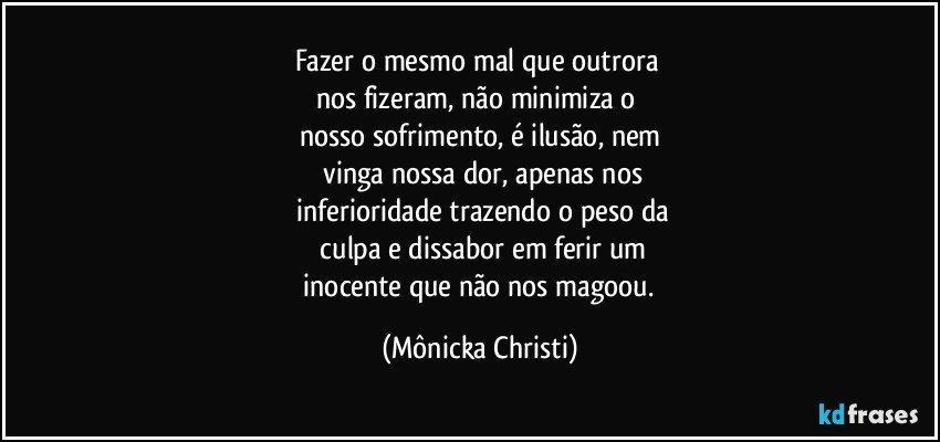 Fazer o mesmo mal que outrora 
nos fizeram, não minimiza o 
nosso sofrimento, é ilusão, nem
 vinga nossa dor, apenas nos
 inferioridade trazendo o peso da
 culpa e dissabor em ferir um
 inocente que não nos magoou. (Mônicka Christi)