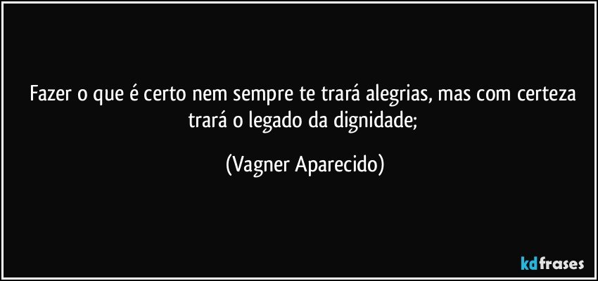 Fazer o que é certo nem sempre te trará alegrias, mas com certeza trará o legado da dignidade; (Vagner Aparecido)