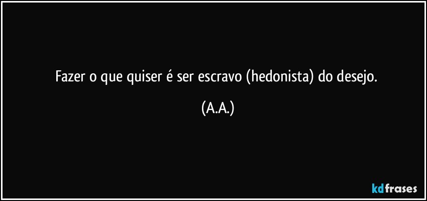 Fazer o que quiser é ser escravo (hedonista) do desejo. (A.A.)